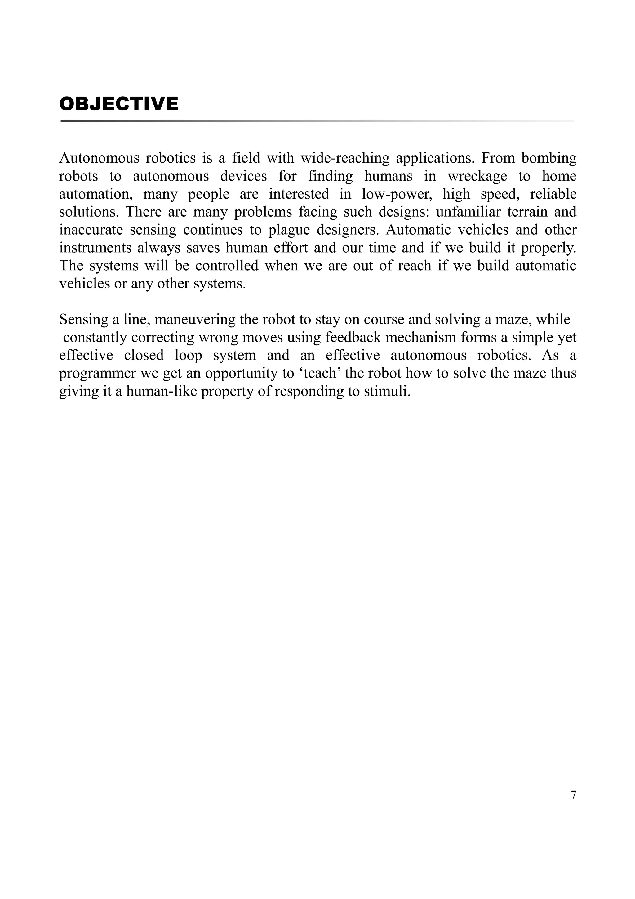 7
OBJECTIVE
Autonomous robotics is a field with wide-reaching applications. From bombing
robots to autonomous devices for finding humans in wreckage to home
automation, many people are interested in low-power, high speed, reliable
solutions. There are many problems facing such designs: unfamiliar terrain and
inaccurate sensing continues to plague designers. Automatic vehicles and other
instruments always saves human effort and our time and if we build it properly.
The systems will be controlled when we are out of reach if we build automatic
vehicles or any other systems.
Sensing a line, maneuvering the robot to stay on course and solving a maze, while
constantly correcting wrong moves using feedback mechanism forms a simple yet
effective closed loop system and an effective autonomous robotics. As a
programmer we get an opportunity to ‘teach’ the robot how to solve the maze thus
giving it a human-like property of responding to stimuli.
 