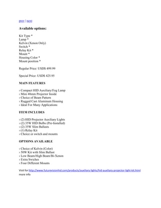 prev | next

Available options:

Kit Type *
Lamp *
Kelvin (Xenon Only)
Switch *
Relay Kit *
Mount *
Housing Color *
Mount position *

Regular Price: USD$ 499.99

Special Price: USD$ 425.95

MAIN FEATURES

› Compact HID Auxiliary/Fog Lamp
› Mini 48mm Projector Inside
› Choice of Beam Pattern
› Rugged Cast Aluminum Housing
› Ideal For Many Applications

ITEM INCLUDES

› (2) HID Projector Auxiliary Lights
› (2) 35W HID Bulbs (Pre-Installed)
› (2) 35W Slim Ballasts
› (1) Relay Kit
› Choice or switch and mounts

OPTIONS AVAILABLE

› Choice of Kelvin (Color)
› 50W Kit with Slim Ballast
› Low Beam/High Beam/Bi-Xenon
› Extra Swiches
› Four Different Mounts

Visit for http://www.futurevisionhid.com/products/auxiliary-lights/hid-auxiliary-projector-light-kit.html
more info
 