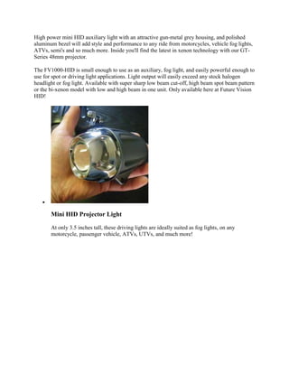 High power mini HID auxiliary light with an attractive gun-metal grey housing, and polished
aluminum bezel will add style and performance to any ride from motorcycles, vehicle fog lights,
ATVs, semi's and so much more. Inside you'll find the latest in xenon technology with our GT-
Series 48mm projector.

The FV1000-HID is small enough to use as an auxiliary, fog light, and easily powerful enough to
use for spot or driving light applications. Light output will easily exceed any stock halogen
headlight or fog light. Available with super sharp low beam cut-off, high beam spot beam pattern
or the bi-xenon model with low and high beam in one unit. Only available here at Future Vision
HID!




   

       Mini HID Projector Light

       At only 3.5 inches tall, these driving lights are ideally suited as fog lights, on any
       motorcycle, passenger vehicle, ATVs, UTVs, and much more!
 
