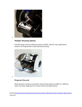 

        Multiple Mounting Options

        Versitile design with four different mounts available, ideal for many applications.
        Attractive & tough powder coated aluminum housing.




    

        Projector Powered

        48mm projector inside for a powerful, uniform beam pattern available in 3 different
        styles; low beam, high beam or bi-xenon with low & high function.



Visit for http://www.futurevisionhid.com/products/auxiliary-lights/hid-auxiliary-projector-light-kit.html
more info
 