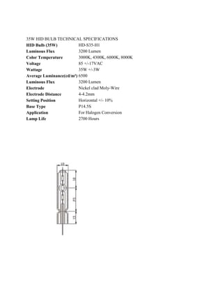 35W HID BULB TECHNICAL SPECIFICATIONS
HID Bulb (35W)           HD-S35-H1
Luminous Flux            3200 Lumen
Color Temperature        3000K, 4300K, 6000K, 8000K
Voltage                  85 +/-17VAC
Wattage                  35W +/-3W
Average Luminance(cd/m²) 6500
Luminous Flux            3200 Lumen
Electrode                Nickel clad Moly-Wire
Electrode Distance       4-4.2mm
Setting Position         Horizontal +/- 10%
Base Type                P14.5S
Application              For Halogen Conversion
Lamp Life                2700 Hours
 