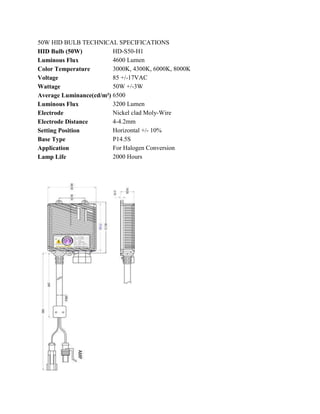 50W HID BULB TECHNICAL SPECIFICATIONS
HID Bulb (50W)           HD-S50-H1
Luminous Flux            4600 Lumen
Color Temperature        3000K, 4300K, 6000K, 8000K
Voltage                  85 +/-17VAC
Wattage                  50W +/-3W
Average Luminance(cd/m²) 6500
Luminous Flux            3200 Lumen
Electrode                Nickel clad Moly-Wire
Electrode Distance       4-4.2mm
Setting Position         Horizontal +/- 10%
Base Type                P14.5S
Application              For Halogen Conversion
Lamp Life                2000 Hours
 