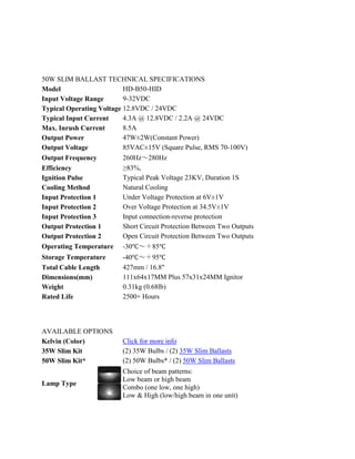 50W SLIM BALLAST TECHNICAL SPECIFICATIONS
Model                     HD-B50-HID
Input Voltage Range       9-32VDC
Typical Operating Voltage 12.8VDC / 24VDC
Typical Input Current     4.3A @ 12.8VDC / 2.2A @ 24VDC
Max. Inrush Current       8.5A
Output Power              47W±2W(Constant Power)
Output Voltage            85VAC±15V (Square Pulse, RMS 70-100V)
Output Frequency          260Hz～280Hz
Efficiency                ≥83%,
Ignition Pulse            Typical Peak Voltage 23KV, Duration 1S
Cooling Method            Natural Cooling
Input Protection 1        Under Voltage Protection at 6V±1V
Input Protection 2        Over Voltage Protection at 34.5V±1V
Input Protection 3        Input connection-reverse protection
Output Protection 1       Short Circuit Protection Between Two Outputs
Output Protection 2       Open Circuit Protection Between Two Outputs
Operating Temperature -30℃～＋85℃
Storage Temperature       -40℃～＋95℃
Total Cable Length        427mm / 16.8"
Dimensions(mm)            111x64x17MM Plus 57x31x24MM Ignitor
Weight                    0.31kg (0.68lb)
Rated Life                2500+ Hours




AVAILABLE OPTIONS
Kelvin (Color)            Click for more info
35W Slim Kit              (2) 35W Bulbs / (2) 35W Slim Ballasts
50W Slim Kit*             (2) 50W Bulbs* / (2) 50W Slim Ballasts
                          Choice of beam patterns:
                          Low beam or high beam
Lamp Type
                          Combo (one low, one high)
                          Low & High (low/high beam in one unit)
 