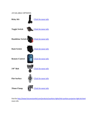 AVAILABLE OPTIONS


Relay Kit                      Click for more info




Toggle Switch                  Click for more info




Handlebar Switch               Click for more info




Dash Switch                    Click for more info




Remote Control                 Click for more info




3/8" Bolt                      Click for more info




Flat Surface                   Click for more info




35mm Clamp                     Click for more info




Visit for http://www.futurevisionhid.com/products/auxiliary-lights/hid-auxiliary-projector-light-kit.html
more info
 