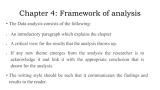 Chapter 4: Framework of analysis
• The Data analysis consists of the following:
 An introductory paragraph which explains the chapter
 A critical view for the results that the analysis throws up.
 If any new theme emerges from the analysis the researcher is to
acknowledge it and link it with the appropriate conclusion that is
drawn for the analysis.
• The writing style should be such that it communicates the findings and
results to the reader.
 