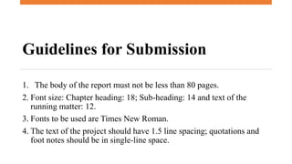 Guidelines for Submission
1. The body of the report must not be less than 80 pages.
2. Font size: Chapter heading: 18; Sub-heading: 14 and text of the
running matter: 12.
3. Fonts to be used are Times New Roman.
4. The text of the project should have 1.5 line spacing; quotations and
foot notes should be in single-line space.
 