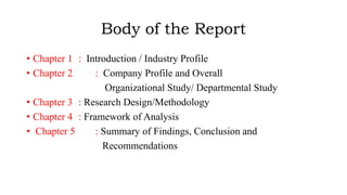 Body of the Report
• Chapter 1 : Introduction / Industry Profile
• Chapter 2 : Company Profile and Overall
Organizational Study/ Departmental Study
• Chapter 3 : Research Design/Methodology
• Chapter 4 : Framework of Analysis
• Chapter 5 : Summary of Findings, Conclusion and
Recommendations
 