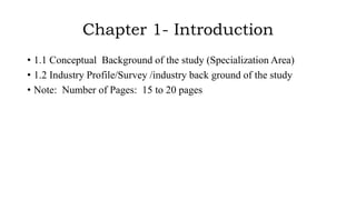 Chapter 1- Introduction
• 1.1 Conceptual Background of the study (Specialization Area)
• 1.2 Industry Profile/Survey /industry back ground of the study
• Note: Number of Pages: 15 to 20 pages
 