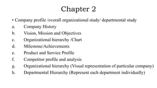 Chapter 2
• Company profile /overall organizational study/ departmental study
a. Company History
b. Vision, Mission and Objectives
c. Organizational hierarchy /Chart
d. Milestone/Achievements
e. Product and Service Profile
f. Competitor profile and analysis
g. Organizational hierarchy (Visual representation of particular company)
h. Departmental Hierarchy (Represent each department individually)
 