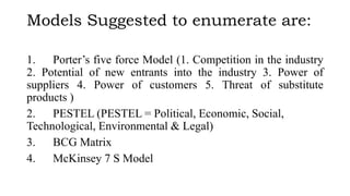 Models Suggested to enumerate are:
1. Porter’s five force Model (1. Competition in the industry
2. Potential of new entrants into the industry 3. Power of
suppliers 4. Power of customers 5. Threat of substitute
products )
2. PESTEL (PESTEL = Political, Economic, Social,
Technological, Environmental & Legal)
3. BCG Matrix
4. McKinsey 7 S Model
 