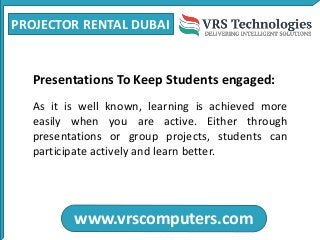 PROJECTOR RENTAL DUBAI
www.vrscomputers.com
Presentations To Keep Students engaged:
As it is well known, learning is achieved more
easily when you are active. Either through
presentations or group projects, students can
participate actively and learn better.
 