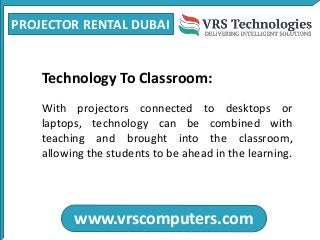 PROJECTOR RENTAL DUBAI
www.vrscomputers.com
Technology To Classroom:
With projectors connected to desktops or
laptops, technology can be combined with
teaching and brought into the classroom,
allowing the students to be ahead in the learning.
 