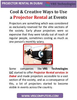 PROJECTOR RENTAL IN DUBAI
WWW.VRSCOMPUTERS.COM
Cool & Creative Ways to Use
a Projector Rental at Events
Projectors are something which was considered
as exclusively reserved for the elite sections of
the society. Early phase projectors were so
expensive that they were totally out of reach of
regular people, sometimes costing as much as
one person’s monthly salary.
Some companies like VRS Technologies
LLC started to offer Projector Rental services in
Dubai and made projectors accessible to a vast
section of the society, and as a consequence of
this, a lot of projectors started to become
visible in events across the country.
 