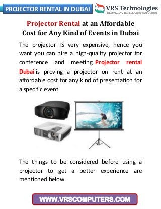 PROJECTOR RENTAL IN DUBAI
WWW.VRSCOMPUTERS.COM
Projector Rental at an Affordable
Cost for Any Kind of Events in Dubai
The projector IS very expensive, hence you
want you can hire a high-quality projector for
conference and meeting. Projector rental
Dubai is proving a projector on rent at an
affordable cost for any kind of presentation for
a specific event.
The things to be considered before using a
projector to get a better experience are
mentioned below.
 