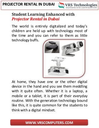 PROJECTOR RENTAL IN DUBAI
WWW.VRSCOMPUTERS.COM
Student Learning Enhanced with
Projector Rental in Dubai
The world is entirely digitalized and today’s
children are held up with technology most of
the time and you can refer to them as little
technology buffs.
At home, they have one or the other digital
device in the hand and you see them meddling
with it quite often. Whether it is a laptop, a
mobile or a tablet, it is part of their everyday
routine. With the generation technology bound
like this, it is quite common for the students to
think with a digital mindset.
 