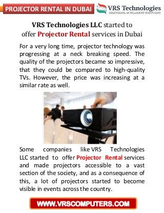 PROJECTOR RENTAL IN DUBAI
WWW.VRSCOMPUTERS.COM
VRS Technologies LLC started to
offer Projector Rental services in Dubai
For a very long time, projector technology was
progressing at a neck breaking speed. The
quality of the projectors became so impressive,
that they could be compared to high-quality
TVs. However, the price was increasing at a
similar rate as well.
Some companies like VRS Technologies
LLC started to offer Projector Rental services
and made projectors accessible to a vast
section of the society, and as a consequence of
this, a lot of projectors started to become
visible in events across the country.
 