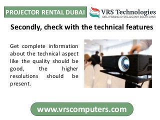 PROJECTOR RENTAL DUBAI
www.vrscomputers.com
Get complete information
about the technical aspect
like the quality should be
good, the higher
resolutions should be
present.
Secondly, check with the technical features
 