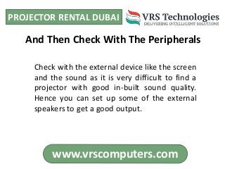 PROJECTOR RENTAL DUBAI
www.vrscomputers.com
Check with the external device like the screen
and the sound as it is very difficult to find a
projector with good in-built sound quality.
Hence you can set up some of the external
speakers to get a good output.
And Then Check With The Peripherals
 