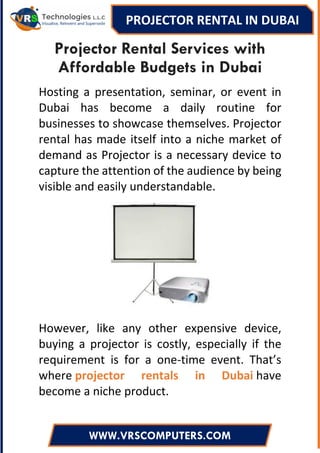 PROJECTOR RENTAL IN DUBAI
WWW.VRSCOMPUTERS.COM
Projector Rental Services with
Affordable Budgets in Dubai
Hosting a presentation, seminar, or event in
Dubai has become a daily routine for
businesses to showcase themselves. Projector
rental has made itself into a niche market of
demand as Projector is a necessary device to
capture the attention of the audience by being
visible and easily understandable.
However, like any other expensive device,
buying a projector is costly, especially if the
requirement is for a one-time event. That’s
where projector rentals in Dubai have
become a niche product.
 