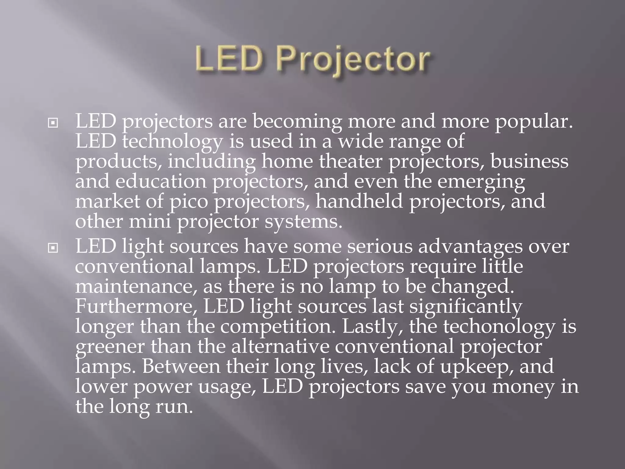    LED projectors are becoming more and more popular.
    LED technology is used in a wide range of
    products, including home theater projectors, business
    and education projectors, and even the emerging
    market of pico projectors, handheld projectors, and
    other mini projector systems.
   LED light sources have some serious advantages over
    conventional lamps. LED projectors require little
    maintenance, as there is no lamp to be changed.
    Furthermore, LED light sources last significantly
    longer than the competition. Lastly, the techonology is
    greener than the alternative conventional projector
    lamps. Between their long lives, lack of upkeep, and
    lower power usage, LED projectors save you money in
    the long run.
 