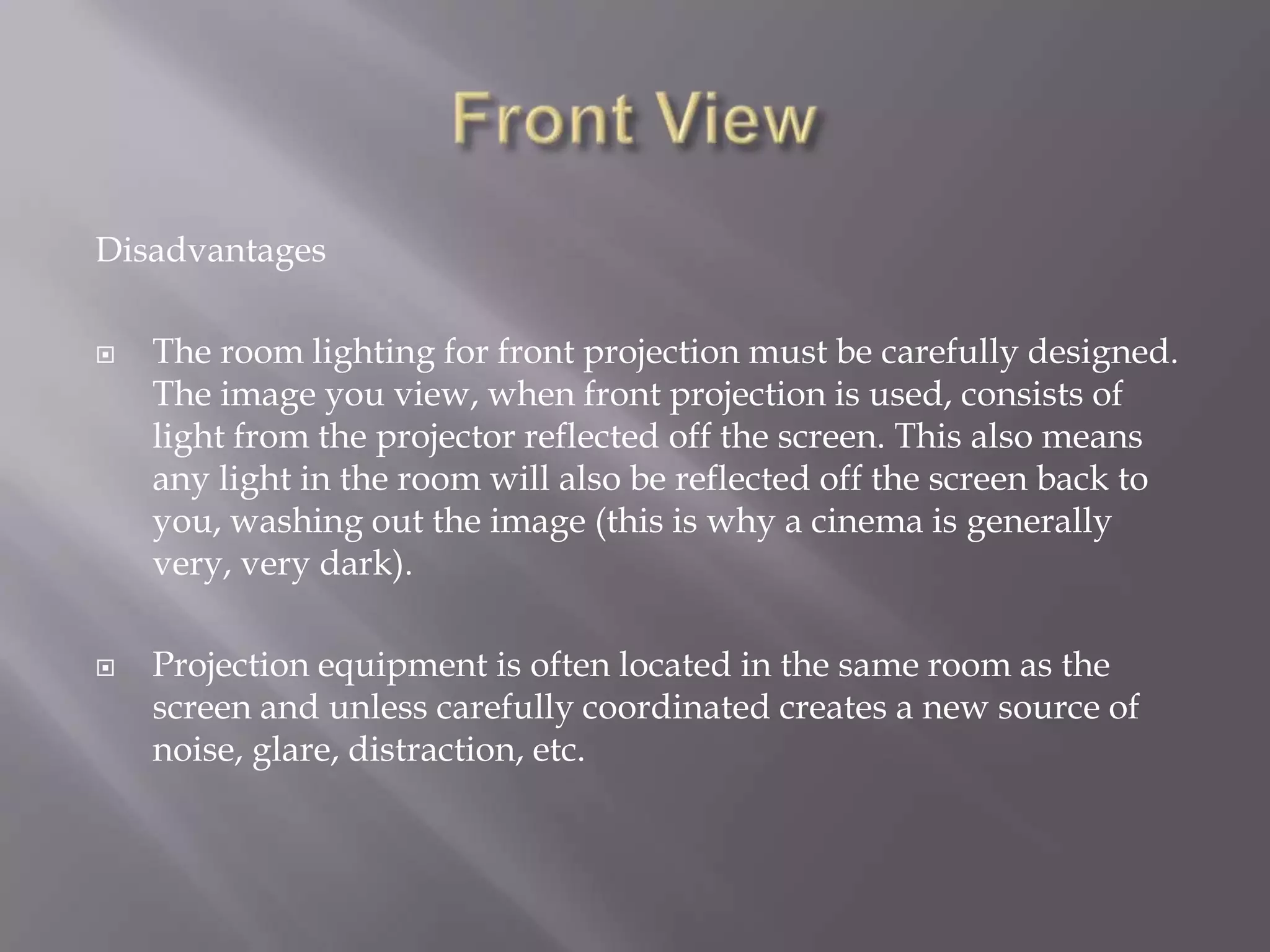 Disadvantages

   The room lighting for front projection must be carefully designed.
    The image you view, when front projection is used, consists of
    light from the projector reflected off the screen. This also means
    any light in the room will also be reflected off the screen back to
    you, washing out the image (this is why a cinema is generally
    very, very dark).

   Projection equipment is often located in the same room as the
    screen and unless carefully coordinated creates a new source of
    noise, glare, distraction, etc.
 