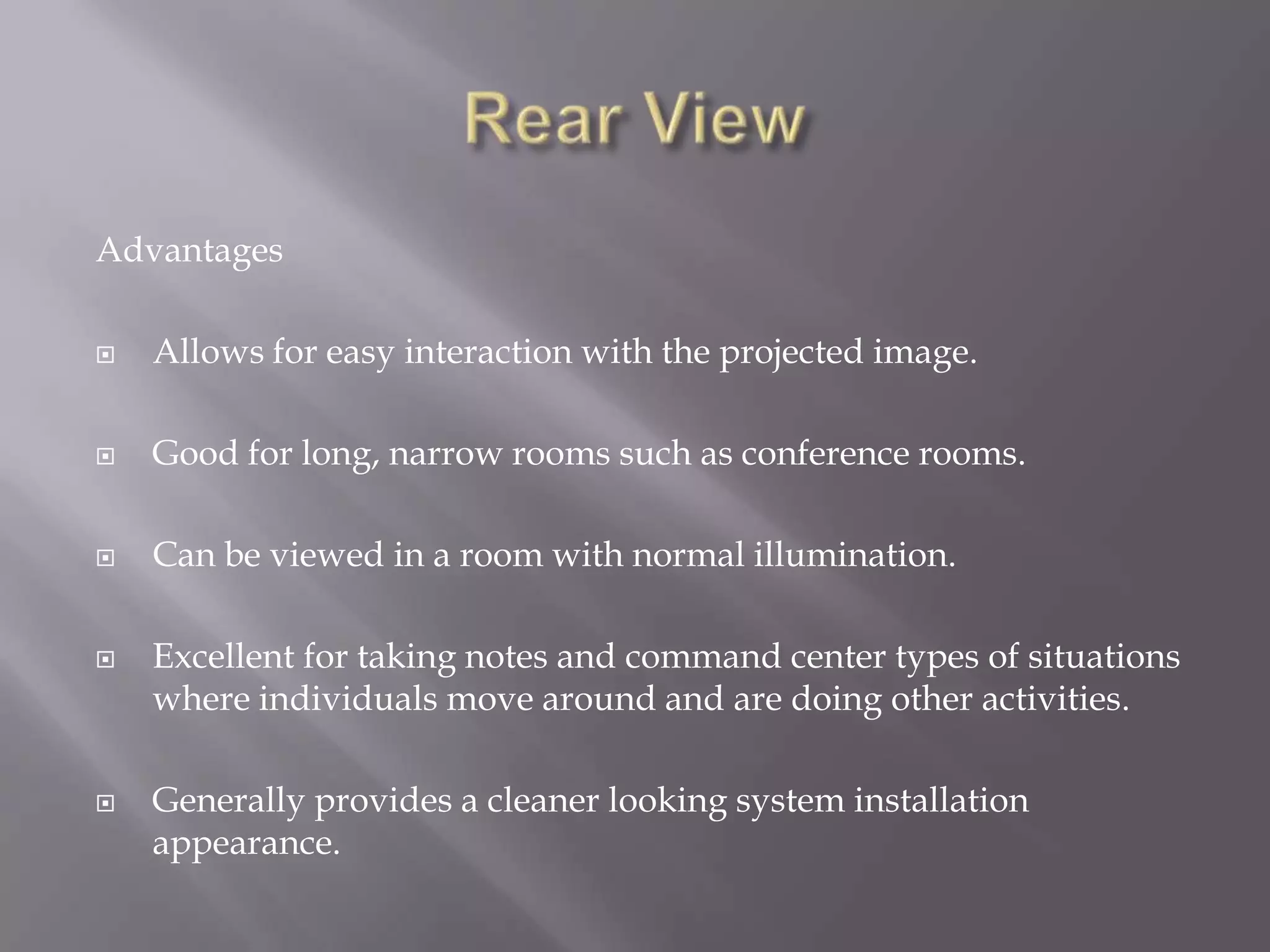 Advantages

   Allows for easy interaction with the projected image.

   Good for long, narrow rooms such as conference rooms.

   Can be viewed in a room with normal illumination.

   Excellent for taking notes and command center types of situations
    where individuals move around and are doing other activities.

   Generally provides a cleaner looking system installation
    appearance.
 