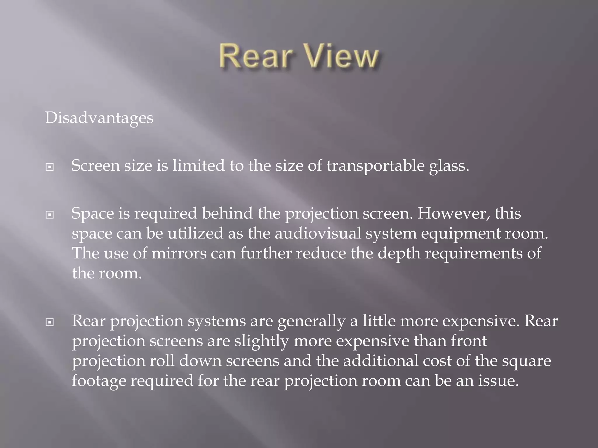 Disadvantages

   Screen size is limited to the size of transportable glass.

   Space is required behind the projection screen. However, this
    space can be utilized as the audiovisual system equipment room.
    The use of mirrors can further reduce the depth requirements of
    the room.

   Rear projection systems are generally a little more expensive. Rear
    projection screens are slightly more expensive than front
    projection roll down screens and the additional cost of the square
    footage required for the rear projection room can be an issue.
 