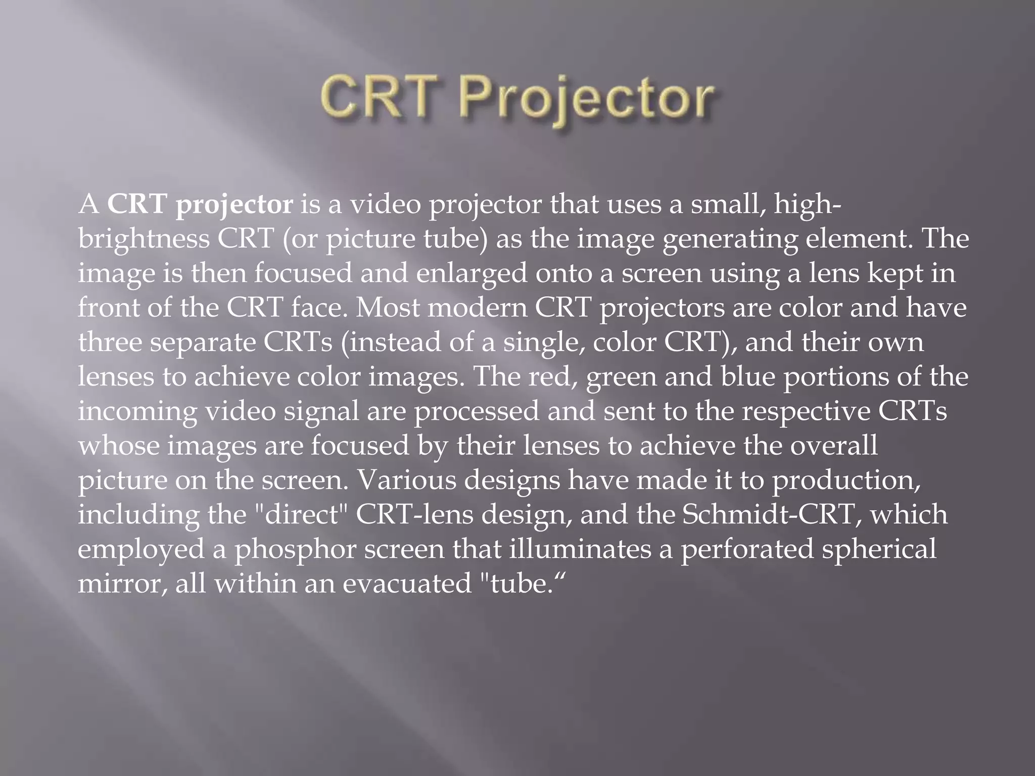 A CRT projector is a video projector that uses a small, high-
brightness CRT (or picture tube) as the image generating element. The
image is then focused and enlarged onto a screen using a lens kept in
front of the CRT face. Most modern CRT projectors are color and have
three separate CRTs (instead of a single, color CRT), and their own
lenses to achieve color images. The red, green and blue portions of the
incoming video signal are processed and sent to the respective CRTs
whose images are focused by their lenses to achieve the overall
picture on the screen. Various designs have made it to production,
including the "direct" CRT-lens design, and the Schmidt-CRT, which
employed a phosphor screen that illuminates a perforated spherical
mirror, all within an evacuated "tube.“
 