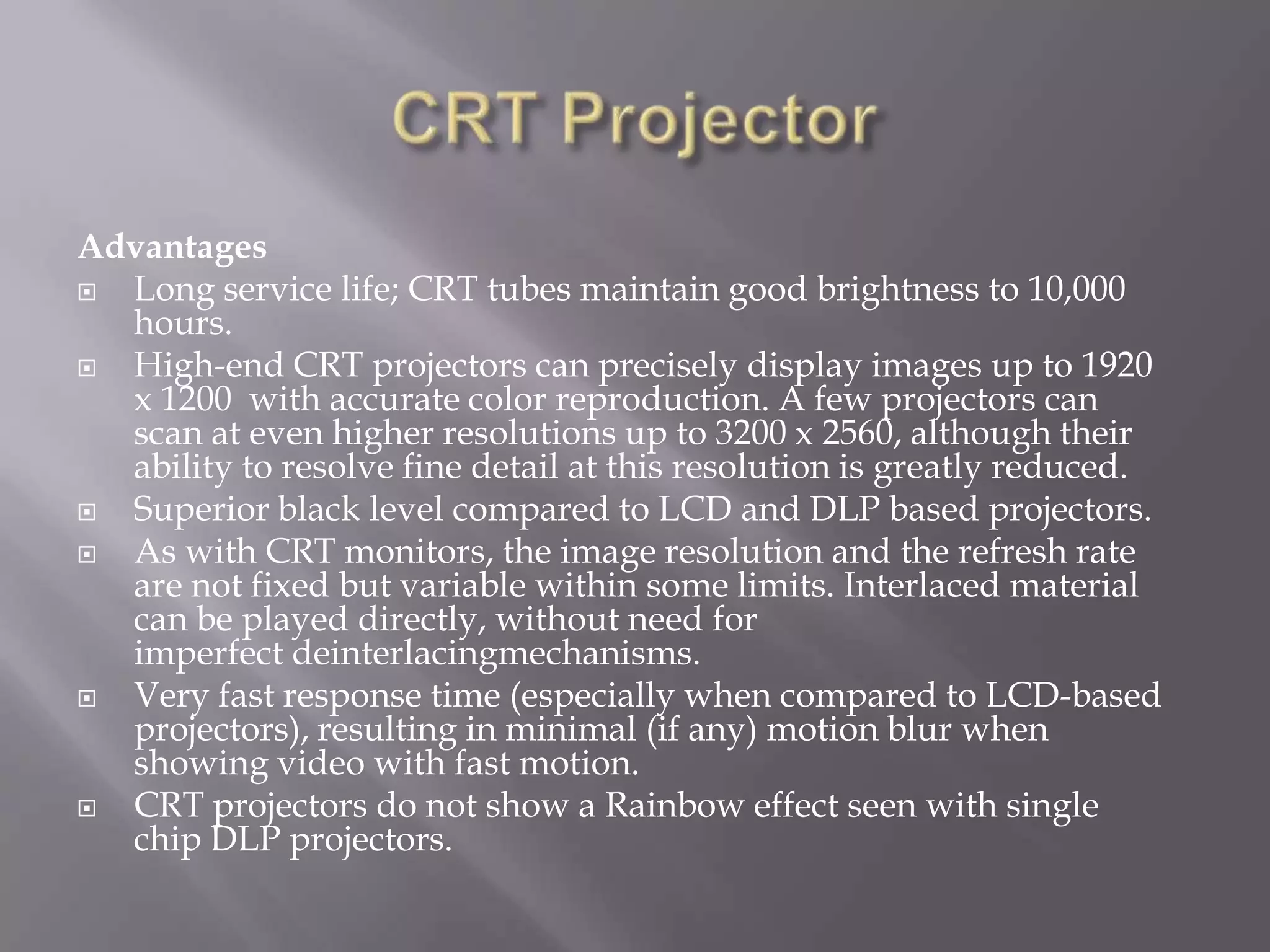 Advantages
 Long service life; CRT tubes maintain good brightness to 10,000
  hours.
 High-end CRT projectors can precisely display images up to 1920
  x 1200 with accurate color reproduction. A few projectors can
  scan at even higher resolutions up to 3200 x 2560, although their
  ability to resolve fine detail at this resolution is greatly reduced.
 Superior black level compared to LCD and DLP based projectors.
 As with CRT monitors, the image resolution and the refresh rate
  are not fixed but variable within some limits. Interlaced material
  can be played directly, without need for
  imperfect deinterlacingmechanisms.
 Very fast response time (especially when compared to LCD-based
  projectors), resulting in minimal (if any) motion blur when
  showing video with fast motion.
 CRT projectors do not show a Rainbow effect seen with single
  chip DLP projectors.
 