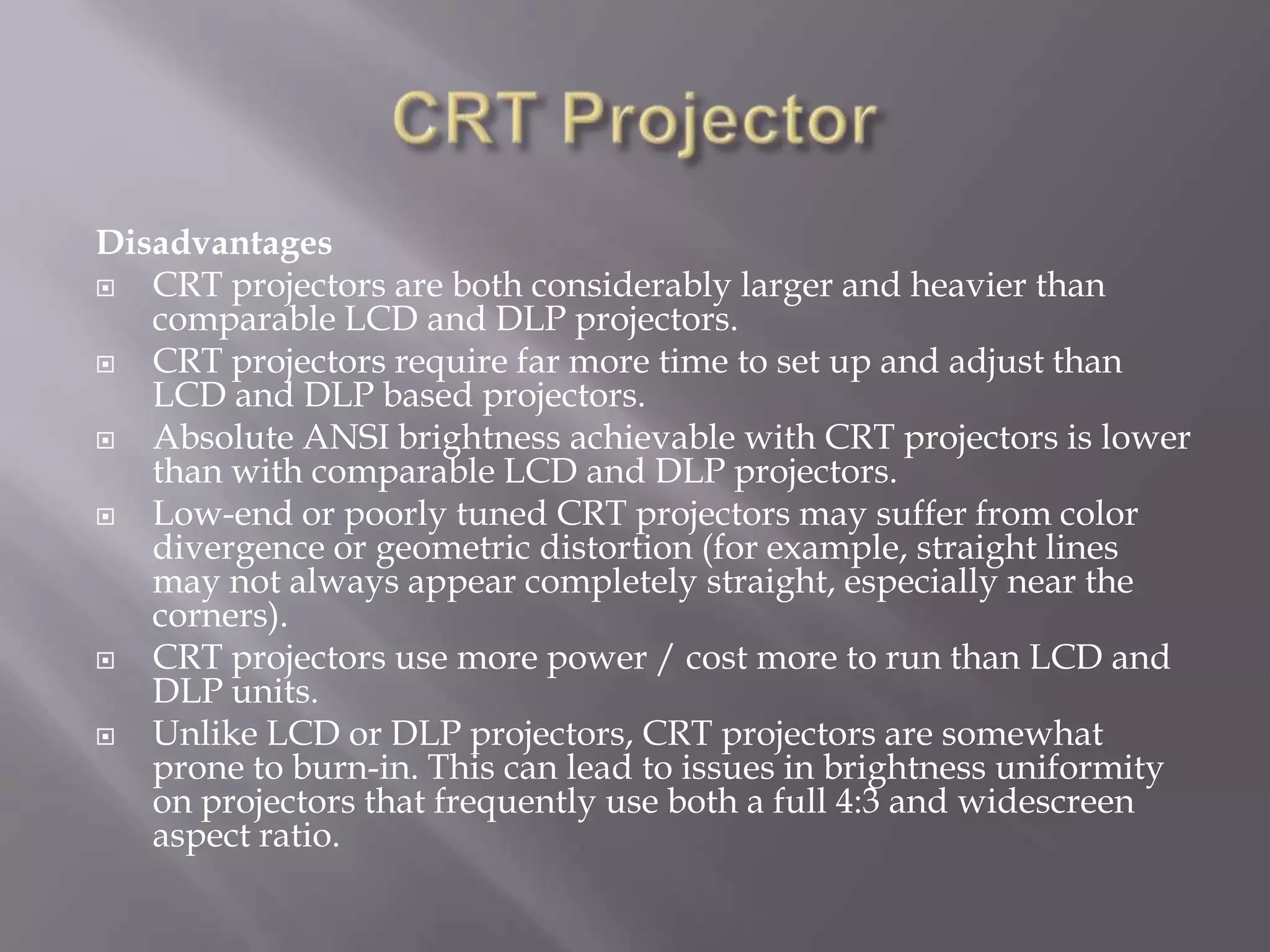 Disadvantages
  CRT projectors are both considerably larger and heavier than
   comparable LCD and DLP projectors.
  CRT projectors require far more time to set up and adjust than
   LCD and DLP based projectors.
  Absolute ANSI brightness achievable with CRT projectors is lower
   than with comparable LCD and DLP projectors.
  Low-end or poorly tuned CRT projectors may suffer from color
   divergence or geometric distortion (for example, straight lines
   may not always appear completely straight, especially near the
   corners).
  CRT projectors use more power / cost more to run than LCD and
   DLP units.
  Unlike LCD or DLP projectors, CRT projectors are somewhat
   prone to burn-in. This can lead to issues in brightness uniformity
   on projectors that frequently use both a full 4:3 and widescreen
   aspect ratio.
 