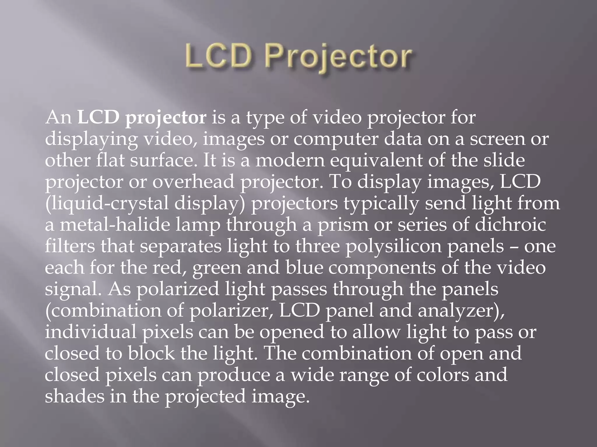 An LCD projector is a type of video projector for
displaying video, images or computer data on a screen or
other flat surface. It is a modern equivalent of the slide
projector or overhead projector. To display images, LCD
(liquid-crystal display) projectors typically send light from
a metal-halide lamp through a prism or series of dichroic
filters that separates light to three polysilicon panels – one
each for the red, green and blue components of the video
signal. As polarized light passes through the panels
(combination of polarizer, LCD panel and analyzer),
individual pixels can be opened to allow light to pass or
closed to block the light. The combination of open and
closed pixels can produce a wide range of colors and
shades in the projected image.
 
