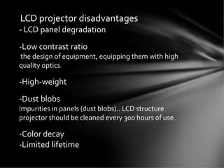 LCD projector disadvantages
- LCD panel degradation
-Low contrast ratio
the design of equipment, equipping them with high
quality optics.
-High-weight
-Dust blobs
Impurities in panels (dust blobs).. LCD structure
projector should be cleaned every 300 hours of use.
-Color decay
-Limited lifetime
 