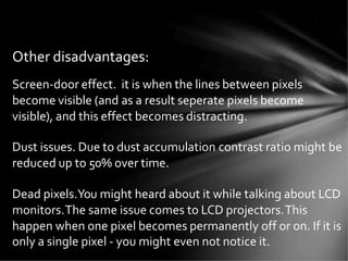 Other disadvantages:
Screen-door effect. it is when the lines between pixels
become visible (and as a result seperate pixels become
visible), and this effect becomes distracting.
Dust issues. Due to dust accumulation contrast ratio might be
reduced up to 50% over time.
Dead pixels.You might heard about it while talking about LCD
monitors.The same issue comes to LCD projectors.This
happen when one pixel becomes permanently off or on. If it is
only a single pixel - you might even not notice it.
 