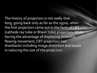 The history of projectors is not really that
long, going back only as far as the 1970s, when
the first projectors came out in the form ofCRT
(cathode ray tube or Braun tube) projectors.While
having the advantage of displaying smoothly
flowing movement, CRT projectors had
drawbacks including image distortion and issues
in reducing the size of the projectors
 