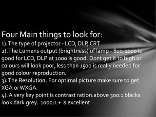 Four Main things to look for:
1).The type of projector - LCD, DLP,CRT
2).The Lumens output (brightness) of lamp - 800-1000 is
good for LCD, DLP at 1000 is good. Dont get it to high or
colours will look poor, less than 1500 is really needed for
good colour reproduction.
3).The Resolution. For optimal picture make sure to get
XGA orWXGA.
4).A very key point is contrast ration.above 300:1 blacks
look dark grey. 1000:1 + is excellent.
 