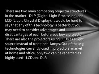 There are two main competing projector structures
in the market - DLP (Digital Light Processing) and
LCD (LiquidChrystal Display). It would be hard to
say that any of this technology is better but you
may need to consider advantages and
disadvantages of each before you buy a projector.
There are also the projectors using LEDs as a light
source instead of traditional lamps.Out of these 3
technologies currently used in projectors' market
at home and office, only two can be regarded as
highly used - LCD and DLP.
 