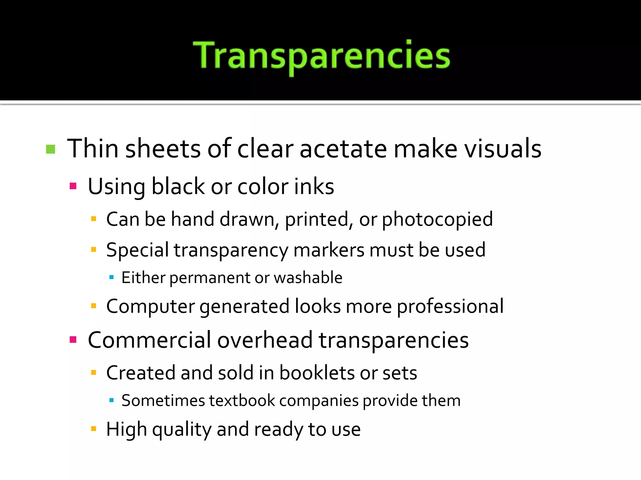 TransparenciesThin sheets of clear acetate make visualsUsing black or color inksCan be hand drawn, printed, or photocopiedSpecial transparency markers must be usedEither permanent or washableComputer generated looks more professionalCommercial overhead transparenciesCreated and sold in booklets or sets	Sometimes textbook companies provide themHigh quality and ready to use