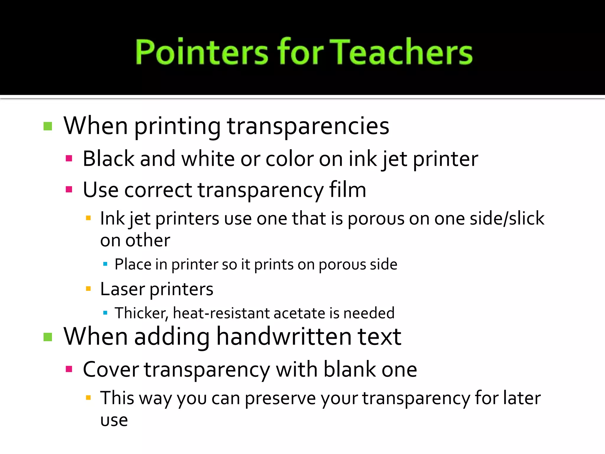 Pointers for TeachersWhen printing transparenciesBlack and white or color on ink jet printerUse correct transparency filmInk jet printers use one that is porous on one side/slick on otherPlace in printer so it prints on porous sideLaser printersThicker, heat-resistant acetate is neededWhen adding handwritten textCover transparency with blank oneThis way you can preserve your transparency for later use