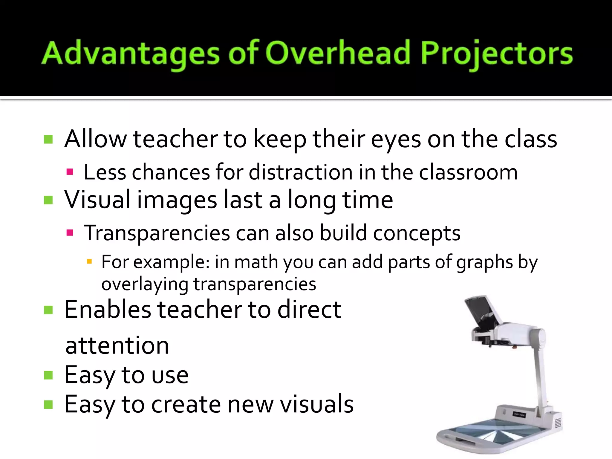 Advantages of Overhead ProjectorsAllow teacher to keep their eyes on the classLess chances for distraction in the classroomVisual images last a long timeTransparencies can also build concepts	For example: in math you can add parts of graphs by overlaying transparenciesEnables teacher to direct attentionEasy to useEasy to create new visuals