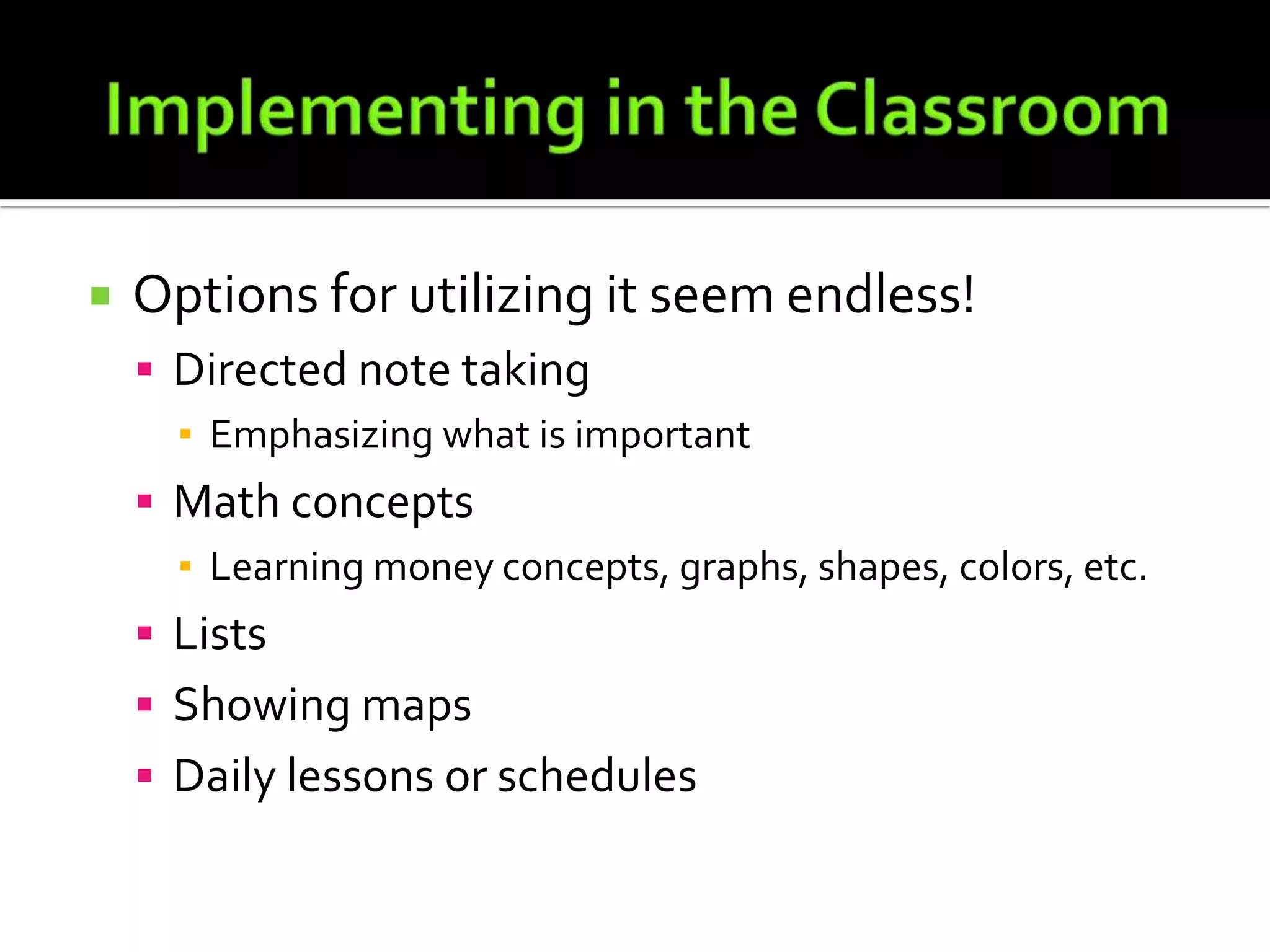 Implementing in the ClassroomOptions for utilizing it seem endless!Directed note takingEmphasizing what is importantMath conceptsLearning money concepts, graphs, shapes, colors, etc.ListsShowing mapsDaily lessons or schedules