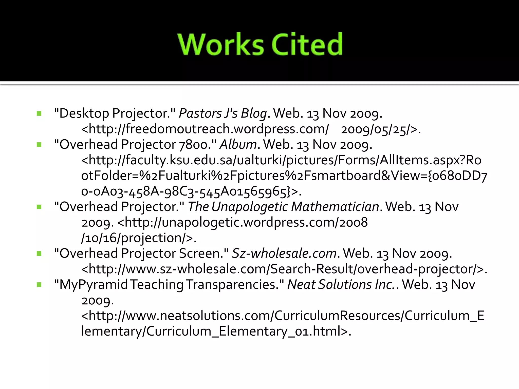 Works Cited"Desktop Projector." Pastors J's Blog. Web. 13 Nov 2009. 	<http://freedomoutreach.wordpress.com/	2009/05/25/>."Overhead Projector 7800." Album. Web. 13 Nov 2009. 	<http://faculty.ksu.edu.sa/ualturki/pictures/Forms/AllItems.aspx?Ro	otFolder=%2Fualturki%2Fpictures%2Fsmartboard&View={0680DD7	0-0A03-458A-98C3-545A01565965}>."Overhead Projector." The Unapologetic Mathematician. Web. 13 Nov 	2009. <http://unapologetic.wordpress.com/2008	/10/16/projection/>."Overhead Projector Screen." Sz-wholesale.com. Web. 13 Nov 2009. 	<http://www.sz-wholesale.com/Search-Result/overhead-projector/>."MyPyramid Teaching Transparencies." Neat Solutions Inc.. Web. 13 Nov 	2009. <http://www.neatsolutions.com/CurriculumResources/Curriculum_E	lementary/Curriculum_Elementary_01.html>.