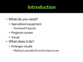 IntroductionWhat do you need?Specialized equipmentOverhead ProjectorProjector screenVisualWhat does it do?Enlarges visuals Making it possible for entire class to see