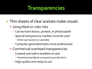 TransparenciesThin sheets of clear acetate make visualsUsing black or color inksCan be hand drawn, printed, or photocopiedSpecial transparency markers must be usedEither permanent or washableComputer generated looks more professionalCommercial overhead transparenciesCreated and sold in booklets or sets	Sometimes textbook companies provide themHigh quality and ready to use