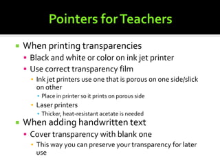 Pointers for TeachersWhen printing transparenciesBlack and white or color on ink jet printerUse correct transparency filmInk jet printers use one that is porous on one side/slick on otherPlace in printer so it prints on porous sideLaser printersThicker, heat-resistant acetate is neededWhen adding handwritten textCover transparency with blank oneThis way you can preserve your transparency for later use