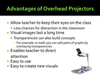 Advantages of Overhead ProjectorsAllow teacher to keep their eyes on the classLess chances for distraction in the classroomVisual images last a long timeTransparencies can also build concepts	For example: in math you can add parts of graphs by overlaying transparenciesEnables teacher to direct attentionEasy to useEasy to create new visuals