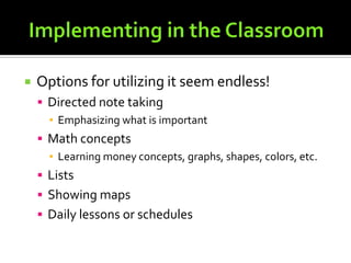 Implementing in the ClassroomOptions for utilizing it seem endless!Directed note takingEmphasizing what is importantMath conceptsLearning money concepts, graphs, shapes, colors, etc.ListsShowing mapsDaily lessons or schedules