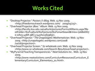 Works Cited"Desktop Projector." Pastors J's Blog. Web. 13 Nov 2009. 	<http://freedomoutreach.wordpress.com/	2009/05/25/>."Overhead Projector 7800." Album. Web. 13 Nov 2009. 	<http://faculty.ksu.edu.sa/ualturki/pictures/Forms/AllItems.aspx?Ro	otFolder=%2Fualturki%2Fpictures%2Fsmartboard&View={0680DD7	0-0A03-458A-98C3-545A01565965}>."Overhead Projector." The Unapologetic Mathematician. Web. 13 Nov 	2009. <http://unapologetic.wordpress.com/2008	/10/16/projection/>."Overhead Projector Screen." Sz-wholesale.com. Web. 13 Nov 2009. 	<http://www.sz-wholesale.com/Search-Result/overhead-projector/>."MyPyramid Teaching Transparencies." Neat Solutions Inc.. Web. 13 Nov 	2009. <http://www.neatsolutions.com/CurriculumResources/Curriculum_E	lementary/Curriculum_Elementary_01.html>.