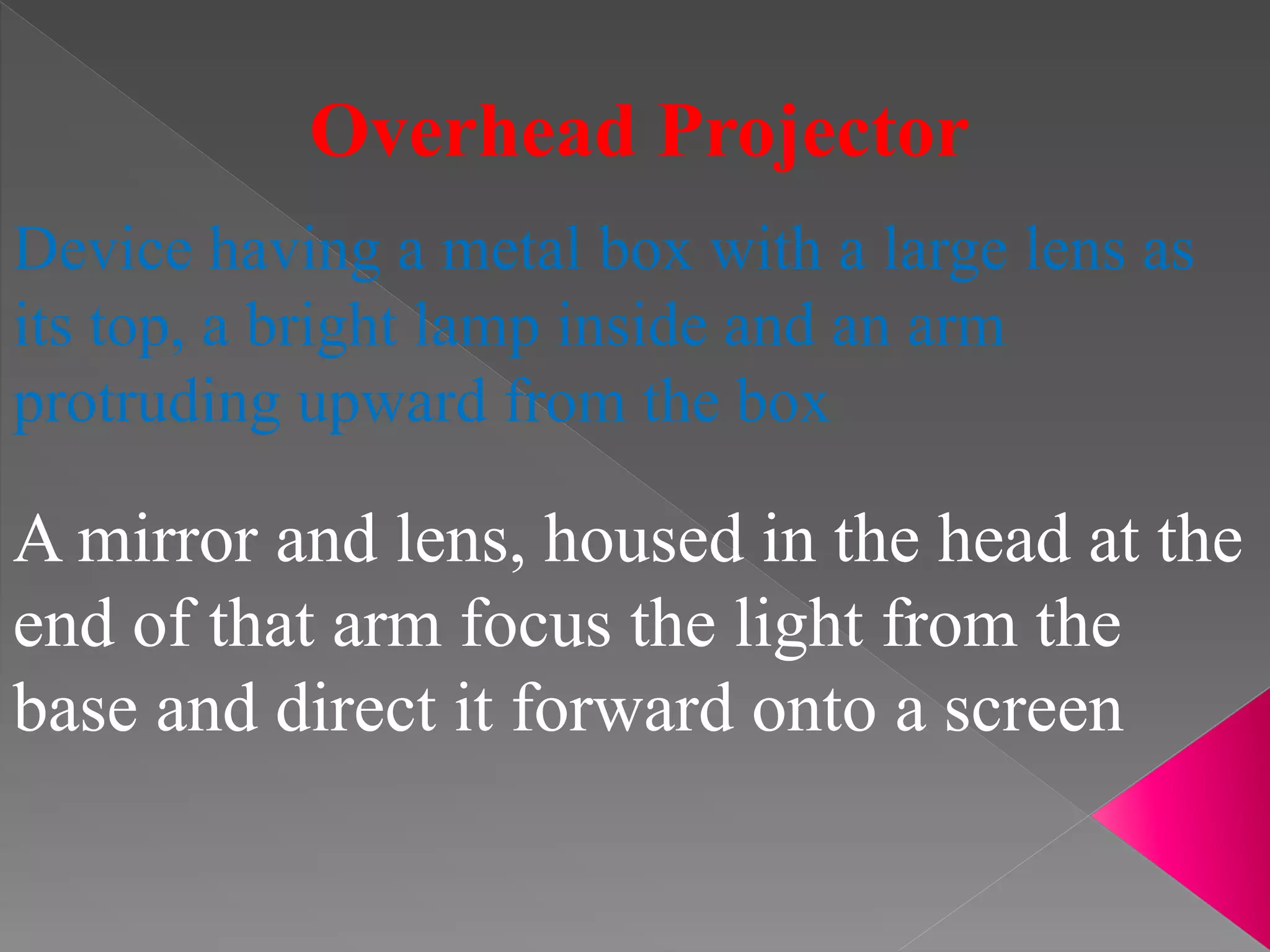 Overhead Projector
Device having a metal box with a large lens as
its top, a bright lamp inside and an arm
protruding upward from the box
A mirror and lens, housed in the head at the
end of that arm focus the light from the
base and direct it forward onto a screen
 