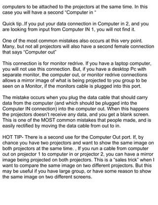 computers to be attached to the projectors at the same time. In this
case you will have a second “Computer in “

Quick tip..If you put your data connection in Computer in 2, and you
are looking from input from Computer IN 1, you will not find it.

One of the most common mistakes also occurs at this very point.
Many, but not all projectors will also have a second female connection
that says “Computer out”

This connection is for monitor redrive. If you have a laptop computer,
you will not use this connection. But, if you have a desktop Pc with
separate monitor, the computer out, or monitor redrive connections
allows a mirror image of what is being projected to you group to be
seen on a Monitor, if the monitors cable is plugged into this port.

The mistake occurs when you plug the data cable that should carry
data from the computer (and which should be plugged into the
Computer IN connection) into the computer out. When this happens
the projectors doesn’t receive any data, and you get a blank screen.
This is one of the MOST common mistakes that people made, and is
easily rectified by moving the data cable from out to in.

HOT TIP- There is a second use for the Computer Out port. If, by
chance you have two projectors and want to show the same image on
both projectors at the same time. , If you run a cable from computer
out on projector 1 to computer in or projector 2, you can have a mirror
image being projected on both projectors. This is a “sales trick” when I
want to compare the same image on two different projectors. But this
may be useful if you have large group, or have some reason to show
the same image on two different screens.
 