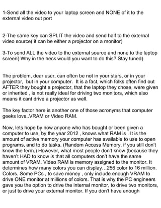 1-Send all the video to your laptop screen and NONE of it to the
external video out port


2-The same key can SPLIT the video and send half to the external
video source( it can be either a projector on a monitor)

3-To send ALL the video to the external source and none to the laptop
screen( Why in the heck would you want to do this? Stay tuned)


The problem, dear user, can often be not in your stars, or in your
projector, but in your computer. It is a fact, which folks often find out
AFTER they bought a projector, that the laptop they chose, were given
or inherited , is not really ideal for driving two monitors, which also
means it cant drive a projector as well.

The key factor here is another one of those acronyms that computer
geeks love..VRAM or Video RAM.

Now, lets hope by now anyone who has bought or been given a
computer to use, by the year 2012 , knows what RAM is . It is the
amount of active memory your computer has available to use to open
programs, and to do tasks. (Random Access Memory, if you still don’t
know the term.) However, what most people don’t know (because they
haven’t HAD to know is that all computers don’t have the same
amount of VRAM. Video RAM is memory assigned to the monitor. It
determines how many colors you can display…256 color to 16 million.
Colors. Some PCs , to save money , only include enough VRAM to
drive ONE monitor at millions of colors. That is why the PC engineers
gave you the option to drive the internal monitor, to drive two monitors,
or just to drive your external monitor. If you don’t have enough
 